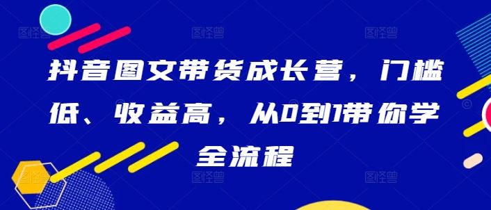 抖音图文带货成长营，门槛低、收益高，从0到1带你学全流程萌宝之家-游戏资源站丨手游源码丨页游源码丨端游源码丨架设视频教程丨网赚项目丨萌宝之家