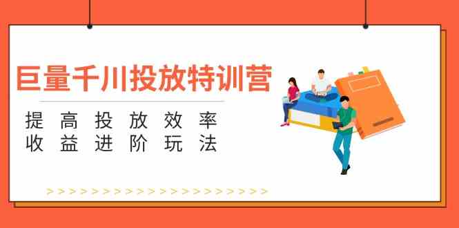巨量千川投放特训营：提高投放效率和收益进阶玩法（5节）萌宝之家-游戏资源站丨手游源码丨页游源码丨端游源码丨架设视频教程丨网赚项目丨萌宝之家