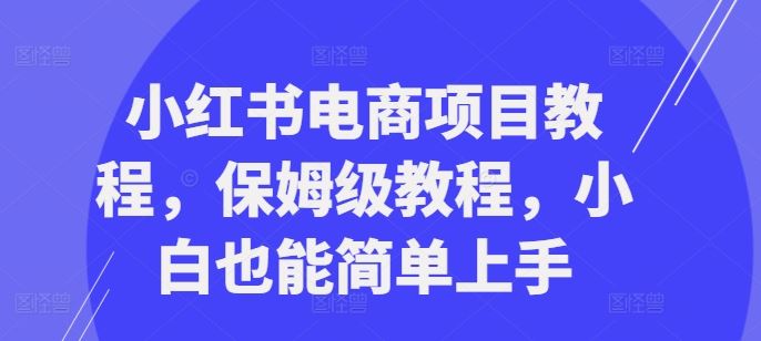 小红书电商项目教程，保姆级教程，小白也能简单上手萌宝之家-游戏资源站丨手游源码丨页游源码丨端游源码丨架设视频教程丨网赚项目丨萌宝之家