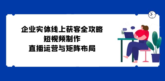 （12966期）企业实体线上获客全攻略：短视频制作、直播运营与矩阵布局萌宝之家-游戏资源站丨手游源码丨页游源码丨端游源码丨架设视频教程丨网赚项目丨萌宝之家