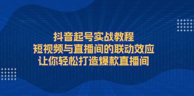 抖音起号实战教程，短视频与直播间的联动效应，让你轻松打造爆款直播间萌宝之家-游戏资源站丨手游源码丨页游源码丨端游源码丨架设视频教程丨网赚项目丨萌宝之家