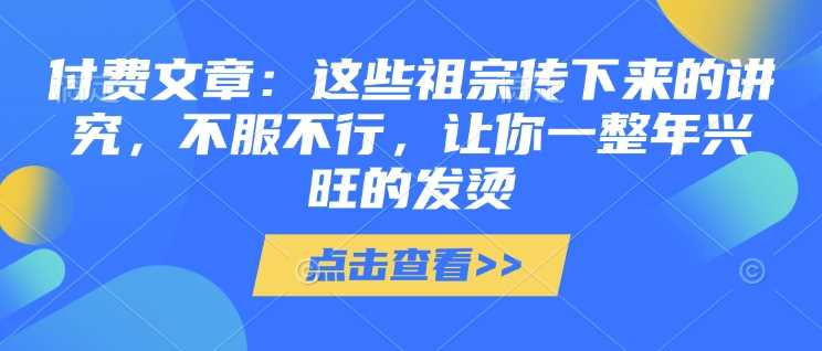 付费文章：这些祖宗传下来的讲究，不服不行，让你一整年兴旺的发烫!(全文收藏)萌宝之家-游戏资源站丨手游源码丨页游源码丨端游源码丨架设视频教程丨网赚项目丨萌宝之家