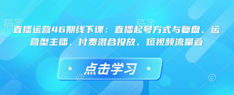 直播运营46期线下课：直播起号方式与复盘、运营型主播、付费混合投放、短视频流量叠萌宝之家-游戏资源站丨手游源码丨页游源码丨端游源码丨架设视频教程丨网赚项目丨萌宝之家