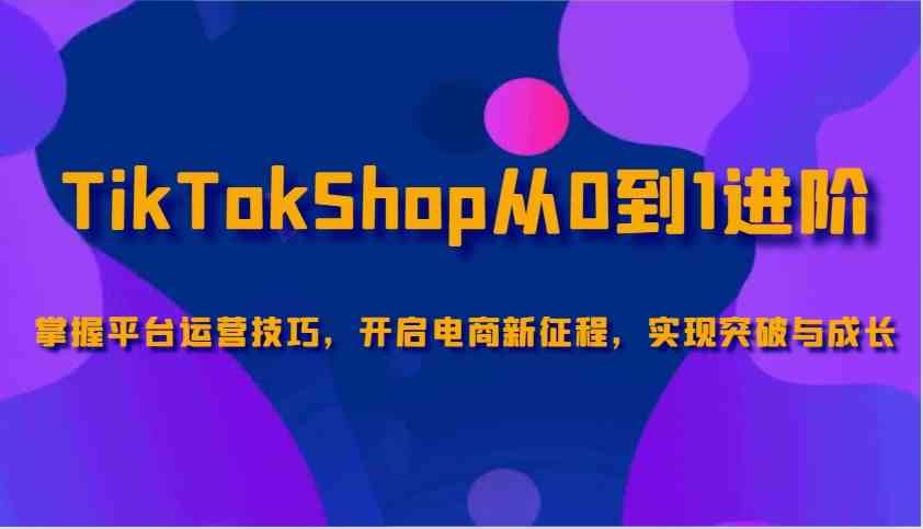 TikTokShop从0到1进阶，掌握平台运营技巧，开启电商新征程，实现突破与成长萌宝之家-游戏资源站丨手游源码丨页游源码丨端游源码丨架设视频教程丨网赚项目丨萌宝之家